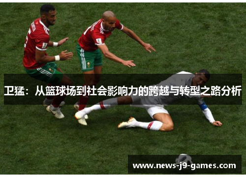卫猛:从篮球场到社会影响力的跨越与转型之路分析 卫猛:从篮球场到社会影响力的跨越与转型之路分析