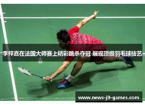 李梓嘉在法国大师赛上精彩跳杀夺冠 展现顶级羽毛球技艺