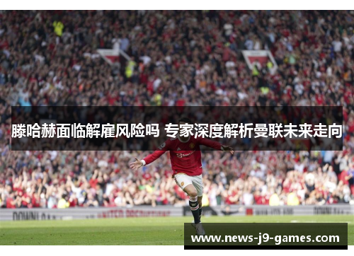 滕哈赫面临解雇风险吗 专家深度解析曼联未来走向