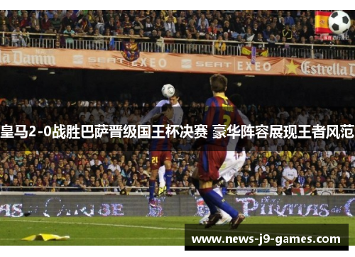 皇马2-0战胜巴萨晋级国王杯决赛 豪华阵容展现王者风范 皇马2-0战胜巴萨晋级国王杯决赛 豪华阵容展现王者风范