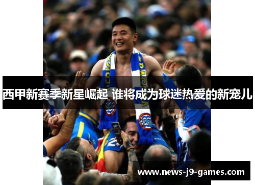 西甲新赛季新星崛起 谁将成为球迷热爱的新宠儿 西甲新赛季新星崛起 谁将成为球迷热爱的新宠儿