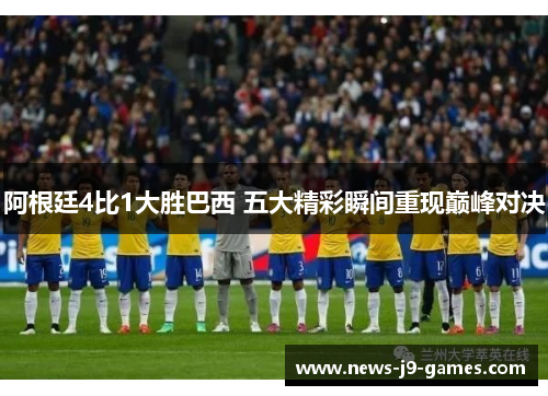 阿根廷4比1大胜巴西 五大精彩瞬间重现巅峰对决 阿根廷4比1大胜巴西 五大精彩瞬间重现巅峰对决