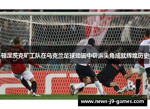 顿涅茨克矿工队在乌克兰足球劲旅中崭露头角成就辉煌历史 顿涅茨克矿工队在乌克兰足球劲旅中崭露头角成就辉煌历史