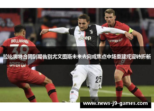 拉比奥特合同到期告别尤文图斯未来去向成焦点中场重建或迎转折新